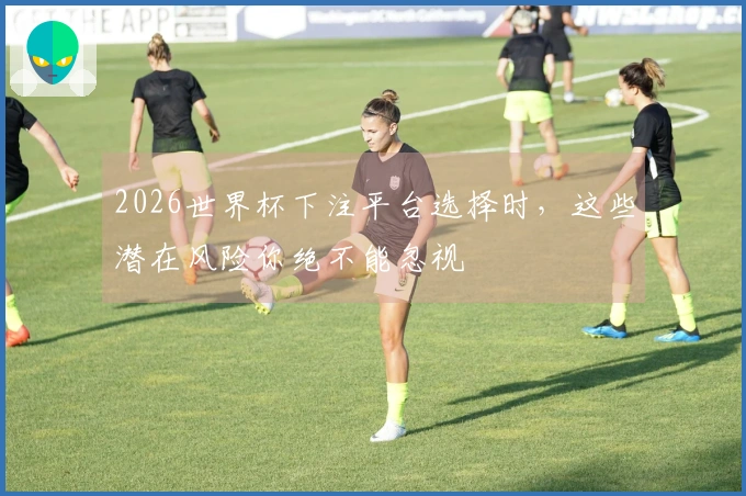 2026世界杯下注平台选择时,这些潜在风险你绝不能忽视
