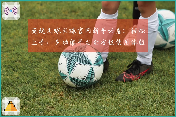 英超足球买球官网新手必看：轻松上手，多功能平台全方位使用体验对比